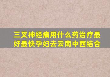 三叉神经痛用什么药治疗最好最快孕妇去云南中西结合