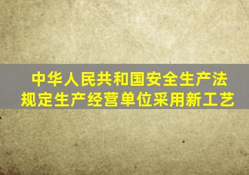 中华人民共和国安全生产法规定生产经营单位采用新工艺