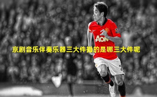 京剧音乐伴奏乐器三大件指的是哪三大件呢