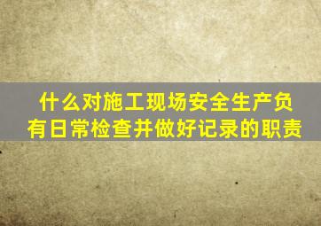 什么对施工现场安全生产负有日常检查并做好记录的职责