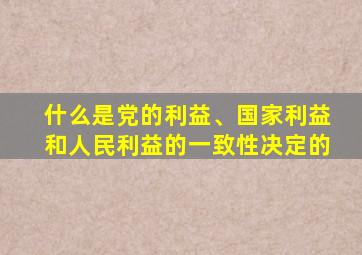 什么是党的利益、国家利益和人民利益的一致性决定的