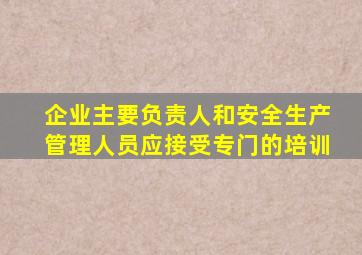 企业主要负责人和安全生产管理人员应接受专门的培训