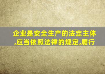 企业是安全生产的法定主体,应当依照法律的规定,履行