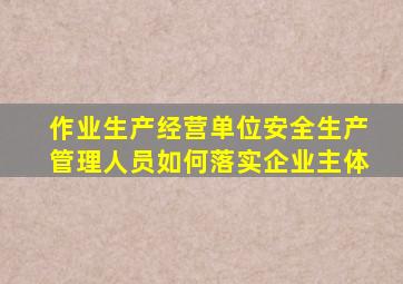 作业生产经营单位安全生产管理人员如何落实企业主体