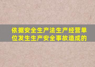 依据安全生产法生产经营单位发生生产安全事故造成的