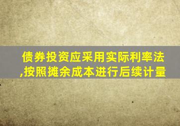 债券投资应采用实际利率法,按照摊余成本进行后续计量