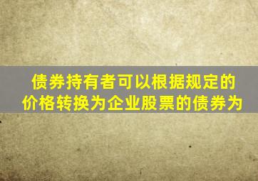 债券持有者可以根据规定的价格转换为企业股票的债券为