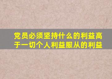 党员必须坚持什么的利益高于一切个人利益服从的利益