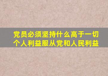 党员必须坚持什么高于一切个人利益服从党和人民利益