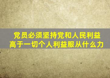 党员必须坚持党和人民利益高于一切个人利益服从什么力