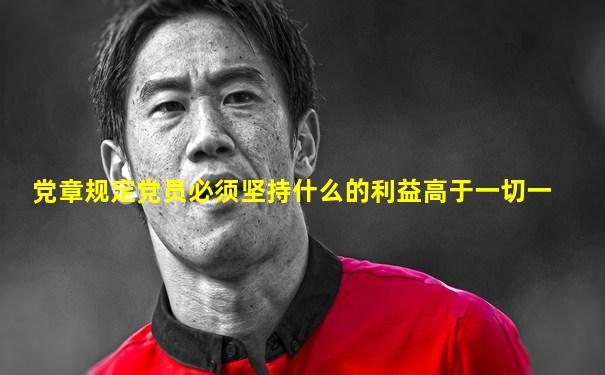 党章规定党员必须坚持什么的利益高于一切一