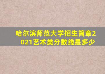 哈尔滨师范大学招生简章2021艺术类分数线是多少
