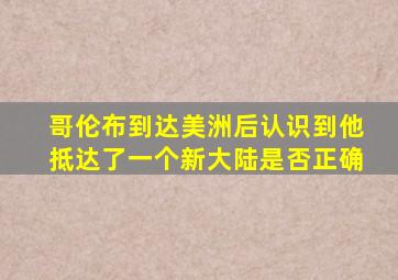 哥伦布到达美洲后认识到他抵达了一个新大陆是否正确
