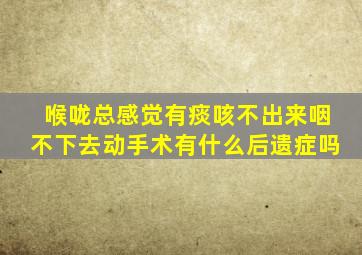 喉咙总感觉有痰咳不出来咽不下去动手术有什么后遗症吗