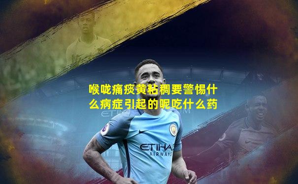 喉咙痛痰黄粘稠要警惕什么病症引起的呢吃什么药