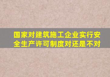 国家对建筑施工企业实行安全生产许可制度对还是不对
