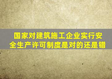 国家对建筑施工企业实行安全生产许可制度是对的还是错