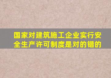 国家对建筑施工企业实行安全生产许可制度是对的错的