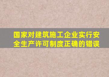 国家对建筑施工企业实行安全生产许可制度正确的错误