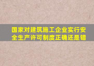 国家对建筑施工企业实行安全生产许可制度正确还是错