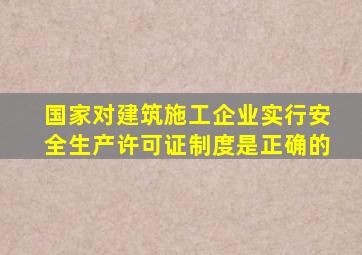 国家对建筑施工企业实行安全生产许可证制度是正确的