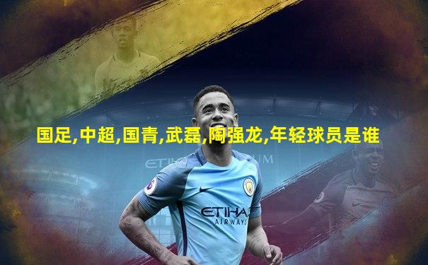 国足,中超,国青,武磊,陶强龙,年轻球员是谁