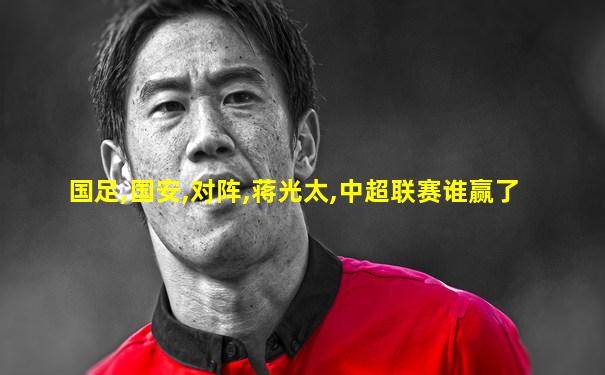 国足,国安,对阵,蒋光太,中超联赛谁赢了