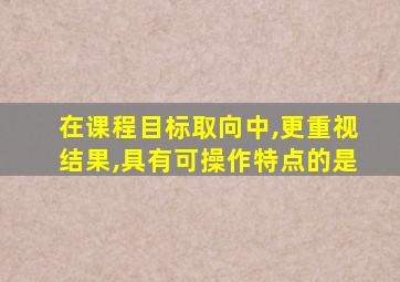 在课程目标取向中,更重视结果,具有可操作特点的是