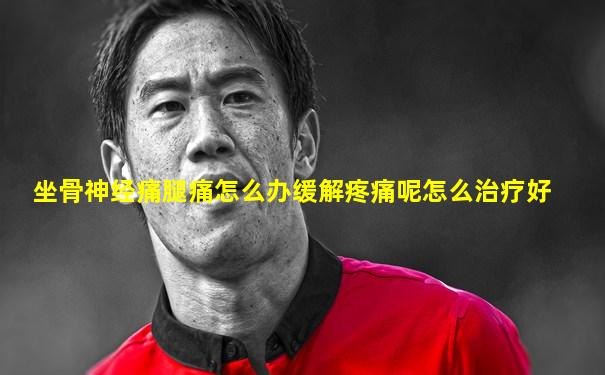 坐骨神经痛腿痛怎么办缓解疼痛呢怎么治疗好