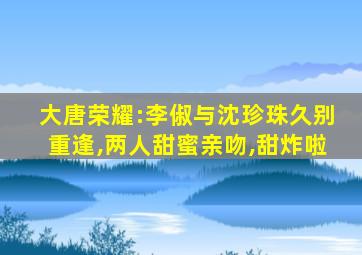 大唐荣耀:李俶与沈珍珠久别重逢,两人甜蜜亲吻,甜炸啦