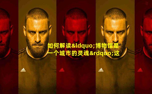 如何解读“博物馆是一个城市的灵魂”这句话