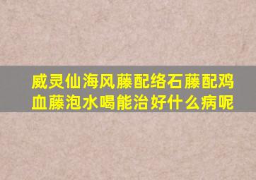 威灵仙海风藤配络石藤配鸡血藤泡水喝能治好什么病呢