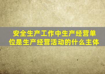 安全生产工作中生产经营单位是生产经营活动的什么主体