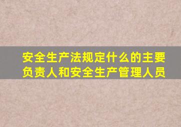 安全生产法规定什么的主要负责人和安全生产管理人员