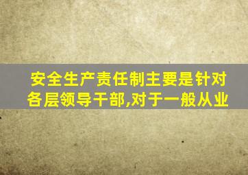 安全生产责任制主要是针对各层领导干部,对于一般从业