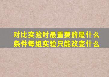 对比实验时最重要的是什么条件每组实验只能改变什么