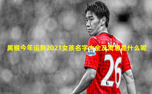 属猴今年运势2021女孩名字大全及寓意是什么呢