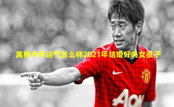属猴今年运气怎么样2021年结婚好吗女孩子