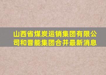 山西省煤炭运销集团有限公司和晋能集团合并最新消息