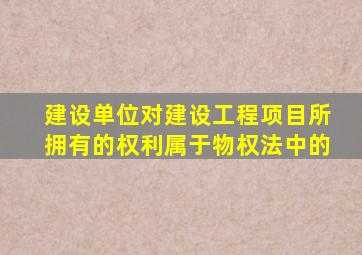 建设单位对建设工程项目所拥有的权利属于物权法中的