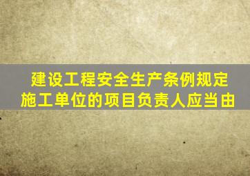 建设工程安全生产条例规定施工单位的项目负责人应当由