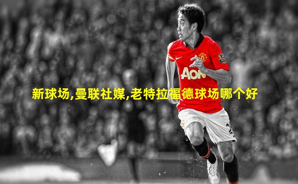 新球场,曼联社媒,老特拉福德球场哪个好