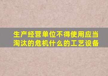 生产经营单位不得使用应当淘汰的危机什么的工艺设备