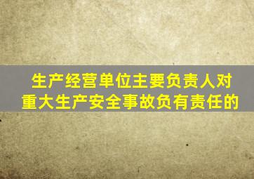 生产经营单位主要负责人对重大生产安全事故负有责任的