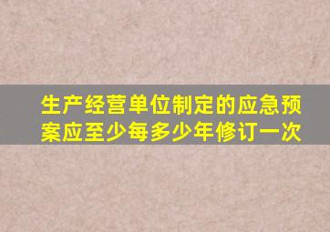生产经营单位制定的应急预案应至少每多少年修订一次