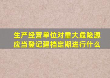 生产经营单位对重大危险源应当登记建档定期进行什么
