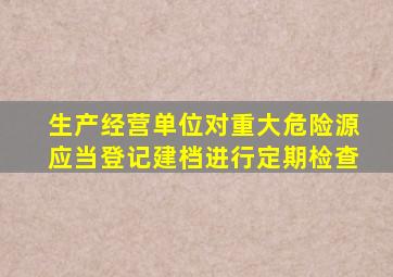 生产经营单位对重大危险源应当登记建档进行定期检查