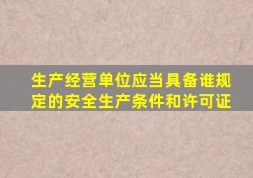 生产经营单位应当具备谁规定的安全生产条件和许可证