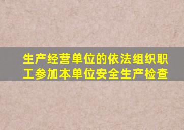生产经营单位的依法组织职工参加本单位安全生产检查
