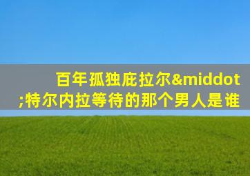 百年孤独庇拉尔·特尔内拉等待的那个男人是谁